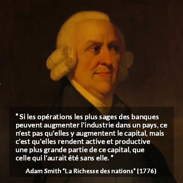 Citation d'Adam Smith sur banques tirée de La Richesse des nations - Si les opérations les plus sages des banques peuvent augmenter l'industrie dans un pays, ce n'est pas qu'elles y augmentent le capital, mais c'est qu'elles rendent active et productive une plus grande partie de ce capital, que celle qui l'aurait été sans elle.