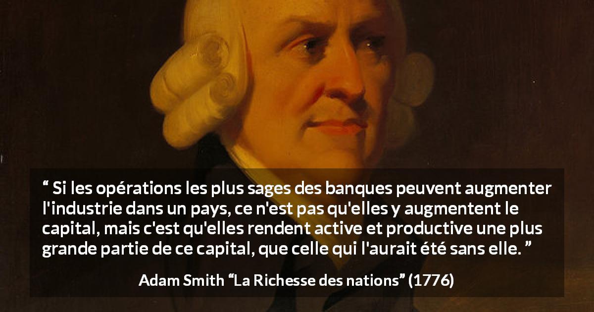 Citation d'Adam Smith sur banques tirée de La Richesse des nations - Si les opérations les plus sages des banques peuvent augmenter l'industrie dans un pays, ce n'est pas qu'elles y augmentent le capital, mais c'est qu'elles rendent active et productive une plus grande partie de ce capital, que celle qui l'aurait été sans elle.