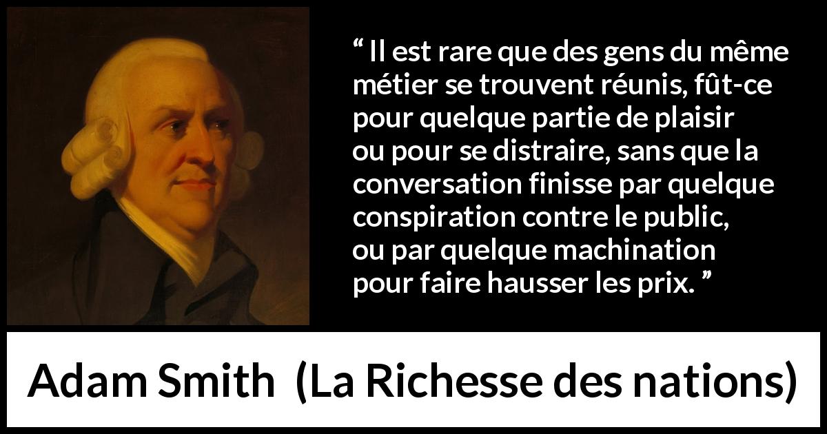 Citation d'Adam Smith sur le commerce tirée de La Richesse des nations - Il est rare que des gens du même métier se trouvent réunis, fût-ce pour quelque partie de plaisir ou pour se distraire, sans que la conversation finisse par quelque conspiration contre le public, ou par quelque machination pour faire hausser les prix.