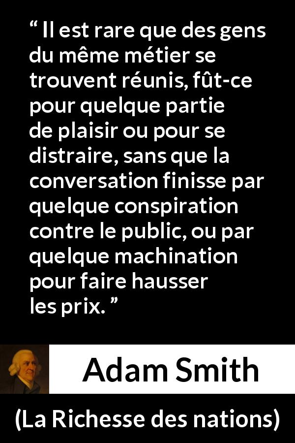 Citation d'Adam Smith sur le commerce tirée de La Richesse des nations - Il est rare que des gens du même métier se trouvent réunis, fût-ce pour quelque partie de plaisir ou pour se distraire, sans que la conversation finisse par quelque conspiration contre le public, ou par quelque machination pour faire hausser les prix.