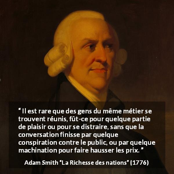 Citation d'Adam Smith sur le commerce tirée de La Richesse des nations - Il est rare que des gens du même métier se trouvent réunis, fût-ce pour quelque partie de plaisir ou pour se distraire, sans que la conversation finisse par quelque conspiration contre le public, ou par quelque machination pour faire hausser les prix.