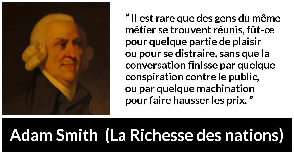 Citation d'Adam Smith sur le commerce tirée de La Richesse des nations - Il est rare que des gens du même métier se trouvent réunis, fût-ce pour quelque partie de plaisir ou pour se distraire, sans que la conversation finisse par quelque conspiration contre le public, ou par quelque machination pour faire hausser les prix.