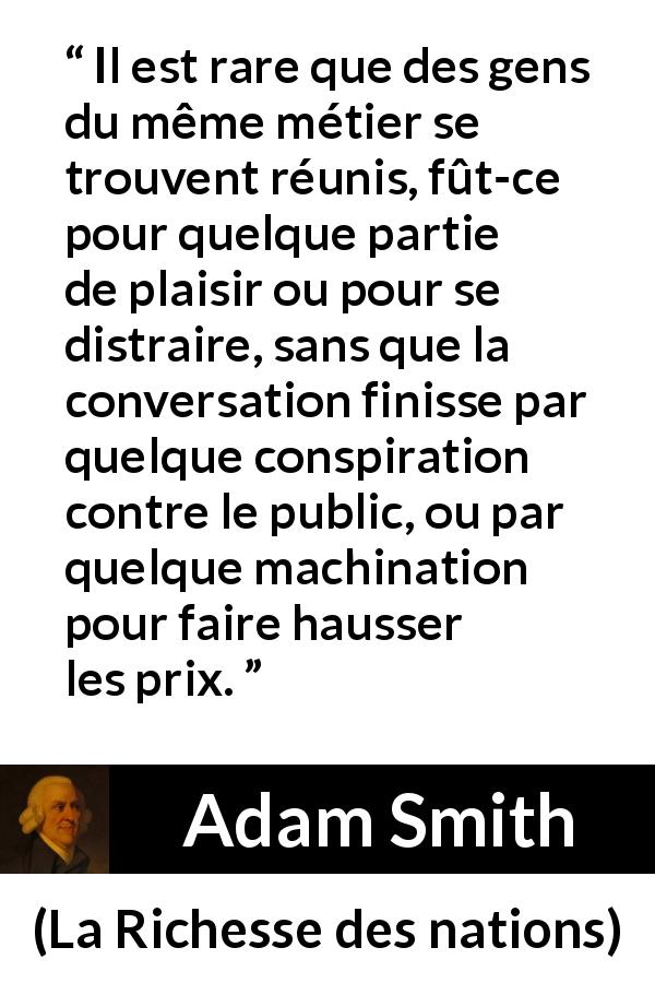 Citation d'Adam Smith sur le commerce tirée de La Richesse des nations - Il est rare que des gens du même métier se trouvent réunis, fût-ce pour quelque partie de plaisir ou pour se distraire, sans que la conversation finisse par quelque conspiration contre le public, ou par quelque machination pour faire hausser les prix.