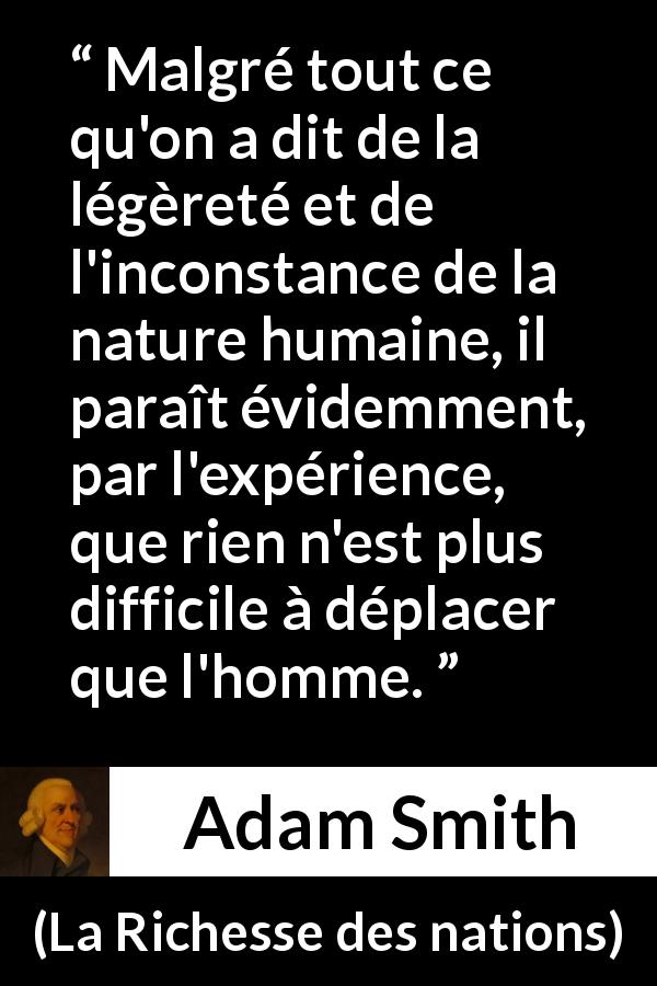 Citation d'Adam Smith sur l'inconstance tirée de La Richesse des nations - Malgré tout ce qu'on a dit de la légèreté et de l'inconstance de la nature humaine, il paraît évidemment, par l'expérience, que rien n'est plus difficile à déplacer que l'homme.