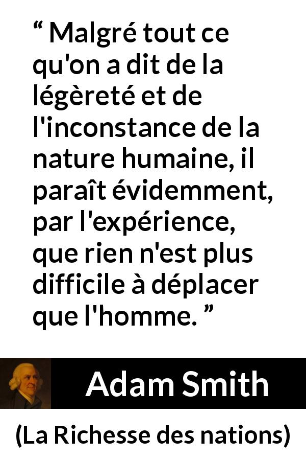 Citation d'Adam Smith sur l'inconstance tirée de La Richesse des nations - Malgré tout ce qu'on a dit de la légèreté et de l'inconstance de la nature humaine, il paraît évidemment, par l'expérience, que rien n'est plus difficile à déplacer que l'homme.