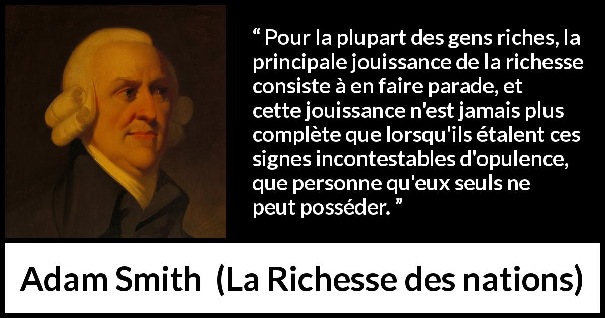 Citation d'Adam Smith sur la richesse tirée de La Richesse des nations - Pour la plupart des gens riches, la principale jouissance de la richesse consiste à en faire parade, et cette jouissance n'est jamais plus complète que lorsqu'ils étalent ces signes incontestables d'opulence, que personne qu'eux seuls ne peut posséder.