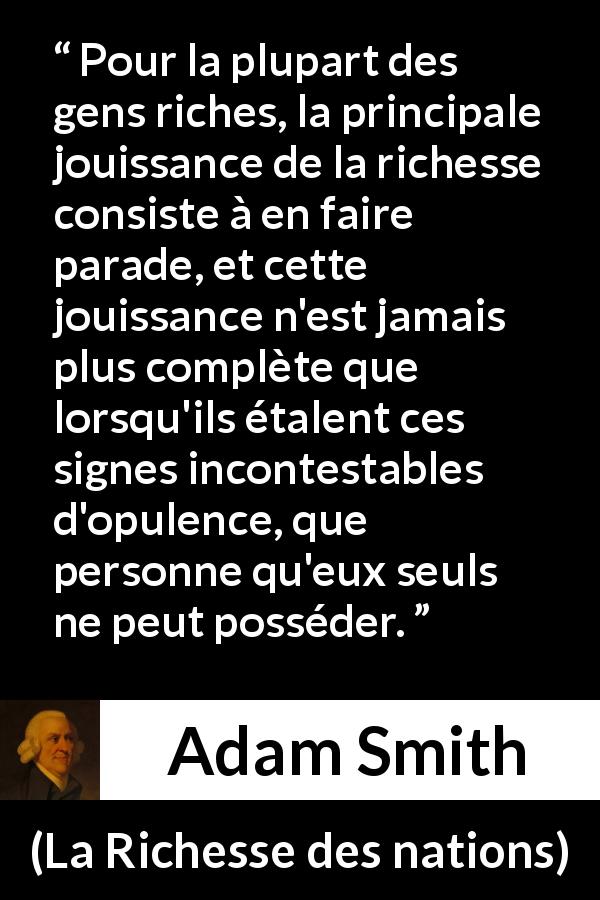 Citation d'Adam Smith sur la richesse tirée de La Richesse des nations - Pour la plupart des gens riches, la principale jouissance de la richesse consiste à en faire parade, et cette jouissance n'est jamais plus complète que lorsqu'ils étalent ces signes incontestables d'opulence, que personne qu'eux seuls ne peut posséder.