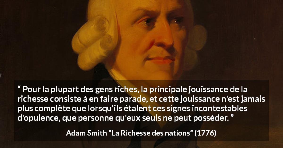 Citation d'Adam Smith sur la richesse tirée de La Richesse des nations - Pour la plupart des gens riches, la principale jouissance de la richesse consiste à en faire parade, et cette jouissance n'est jamais plus complète que lorsqu'ils étalent ces signes incontestables d'opulence, que personne qu'eux seuls ne peut posséder.