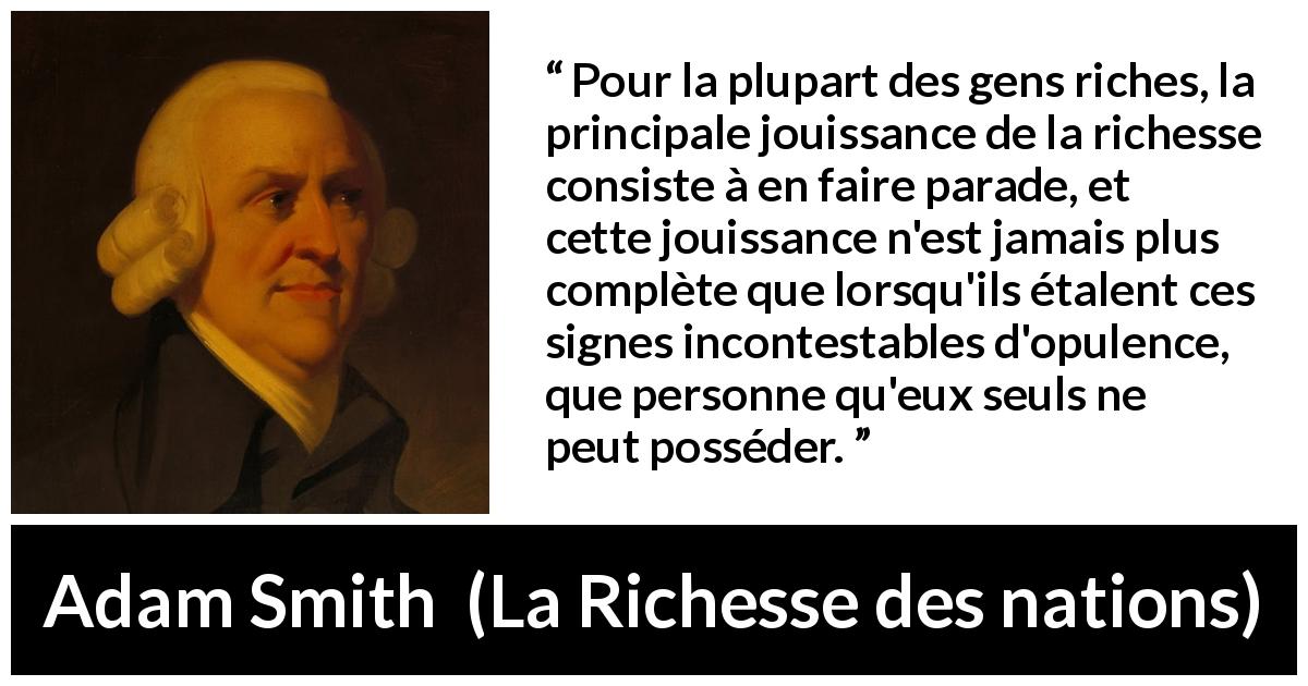 Citation d'Adam Smith sur la richesse tirée de La Richesse des nations - Pour la plupart des gens riches, la principale jouissance de la richesse consiste à en faire parade, et cette jouissance n'est jamais plus complète que lorsqu'ils étalent ces signes incontestables d'opulence, que personne qu'eux seuls ne peut posséder.