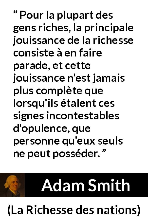 Citation d'Adam Smith sur la richesse tirée de La Richesse des nations - Pour la plupart des gens riches, la principale jouissance de la richesse consiste à en faire parade, et cette jouissance n'est jamais plus complète que lorsqu'ils étalent ces signes incontestables d'opulence, que personne qu'eux seuls ne peut posséder.