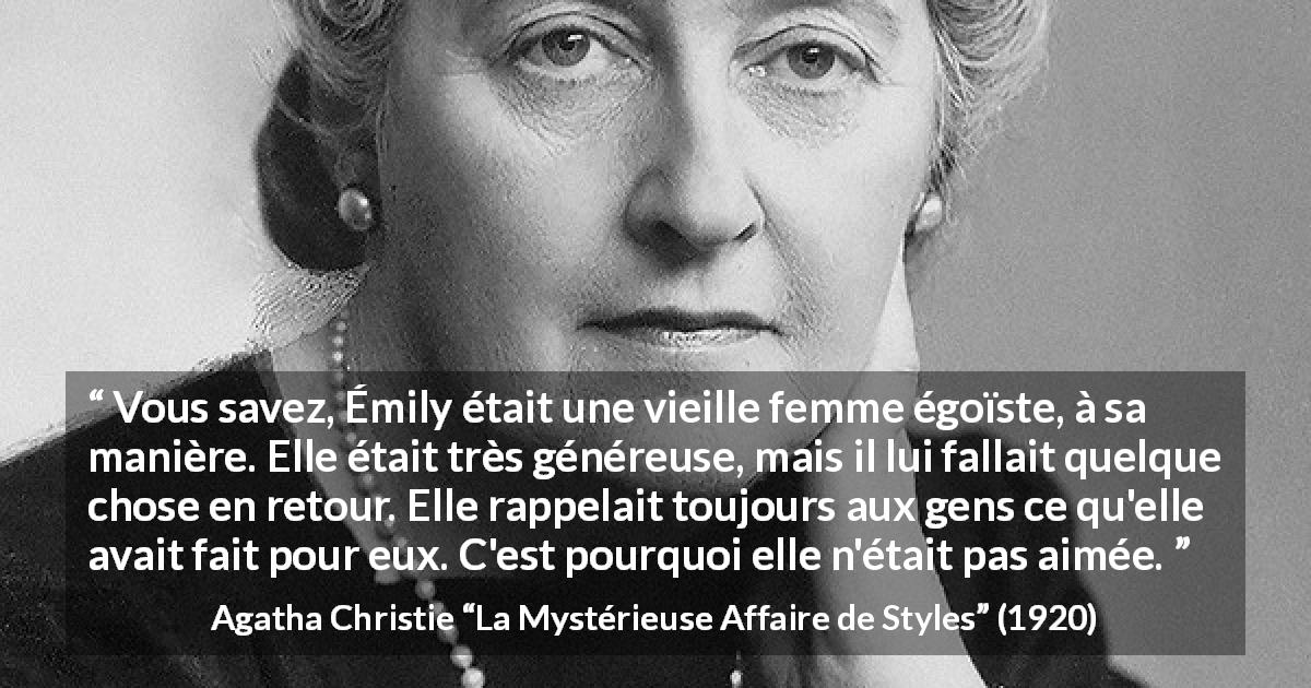 Citation d'Agatha Christie sur l'égoïsme tirée de La Mystérieuse Affaire de Styles - Vous savez, Émily était une vieille femme égoïste, à sa manière. Elle était très généreuse, mais il lui fallait quelque chose en retour. Elle rappelait toujours aux gens ce qu'elle avait fait pour eux. C'est pourquoi elle n'était pas aimée.