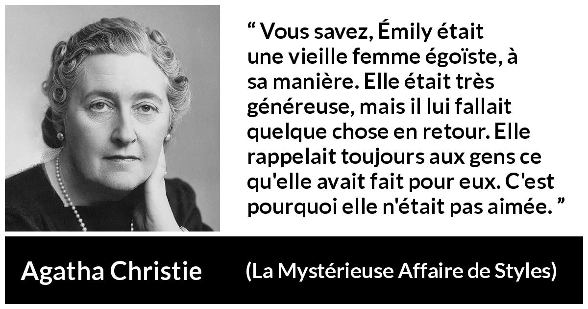 Citation d'Agatha Christie sur l'égoïsme tirée de La Mystérieuse Affaire de Styles - Vous savez, Émily était une vieille femme égoïste, à sa manière. Elle était très généreuse, mais il lui fallait quelque chose en retour. Elle rappelait toujours aux gens ce qu'elle avait fait pour eux. C'est pourquoi elle n'était pas aimée.