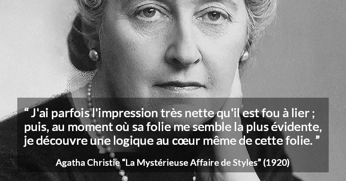 Citation d'Agatha Christie sur la folie tirée de La Mystérieuse Affaire de Styles - J'ai parfois l'impression très nette qu'il est fou à lier ; puis, au moment où sa folie me semble la plus évidente, je découvre une logique au cœur même de cette folie.