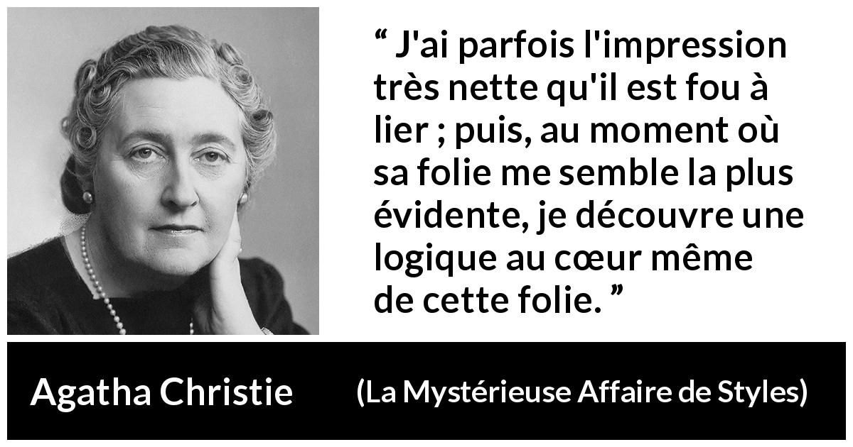 Citation d'Agatha Christie sur la folie tirée de La Mystérieuse Affaire de Styles - J'ai parfois l'impression très nette qu'il est fou à lier ; puis, au moment où sa folie me semble la plus évidente, je découvre une logique au cœur même de cette folie.