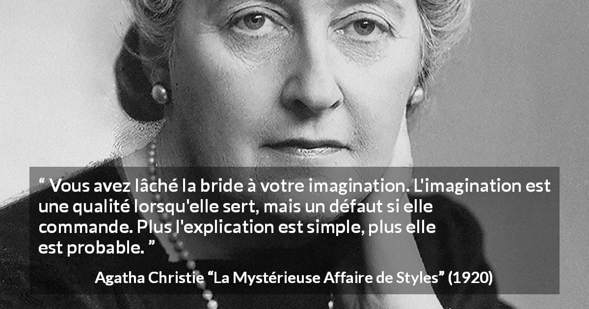 Citation d'Agatha Christie sur l'imagination tirée de La Mystérieuse Affaire de Styles - Vous avez lâché la bride à votre imagination. L'imagination est une qualité lorsqu'elle sert, mais un défaut si elle commande. Plus l'explication est simple, plus elle est probable.

