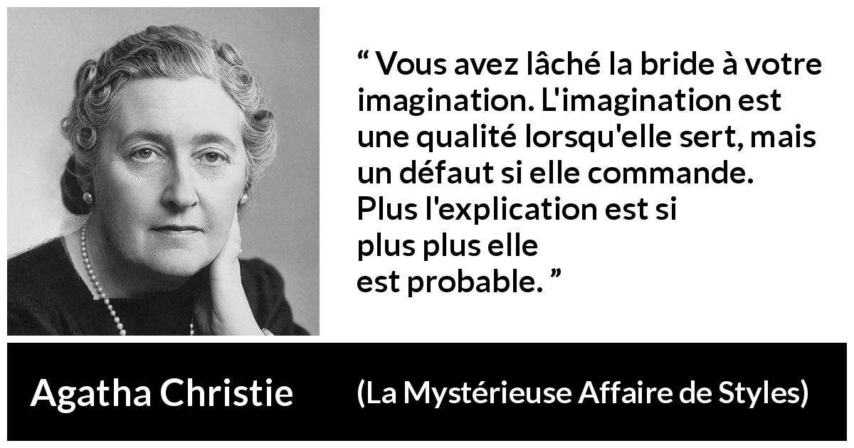 Citation d'Agatha Christie sur l'imagination tirée de La Mystérieuse Affaire de Styles - Vous avez lâché la bride à votre imagination. L'imagination est une qualité lorsqu'elle sert, mais un défaut si elle commande. Plus l'explication est simple, plus elle est probable.
