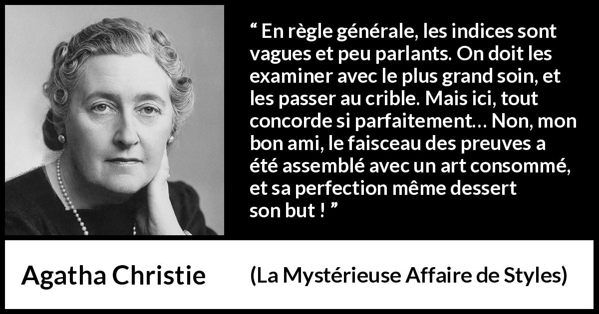 Citation d'Agatha Christie sur la perfection tirée de La Mystérieuse Affaire de Styles - En règle générale, les indices sont vagues et peu parlants. On doit les examiner avec le plus grand soin, et les passer au crible. Mais ici, tout concorde si parfaitement… Non, mon bon ami, le faisceau des preuves a été assemblé avec un art consommé, et sa perfection même dessert son but !