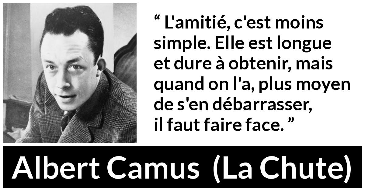 Citation d'Albert Camus sur l'amitié tirée de La Chute - L'amitié, c'est moins simple. Elle est longue et dure à obtenir, mais quand on l'a, plus moyen de s'en débarrasser, il faut faire face.