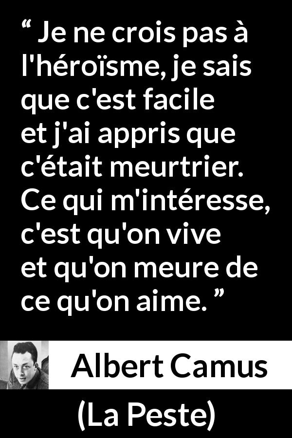 Citation d'Albert Camus sur l'amour tirée de La Peste - Je ne crois pas à l'héroïsme, je sais que c'est facile et j'ai appris que c'était meurtrier. Ce qui m'intéresse, c'est qu'on vive et qu'on meure de ce qu'on aime.
