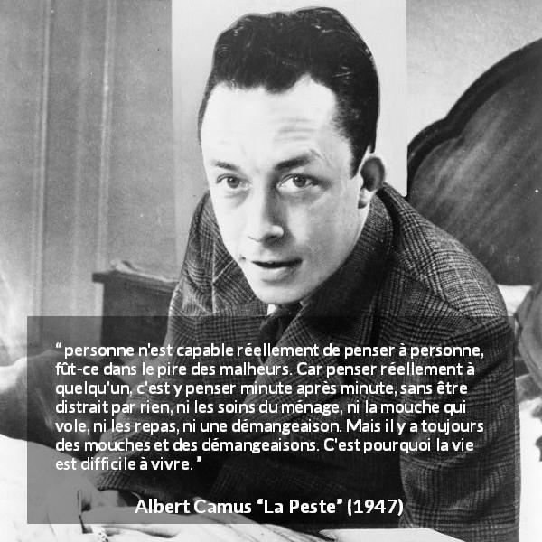 Citation d'Albert Camus sur l'attention tirée de La Peste - personne n'est capable réellement de penser à personne, fût-ce dans le pire des malheurs. Car penser réellement à quelqu'un, c'est y penser minute après minute, sans être distrait par rien, ni les soins du ménage, ni la mouche qui vole, ni les repas, ni une démangeaison. Mais il y a toujours des mouches et des démangeaisons. C'est pourquoi la vie est difficile à vivre.