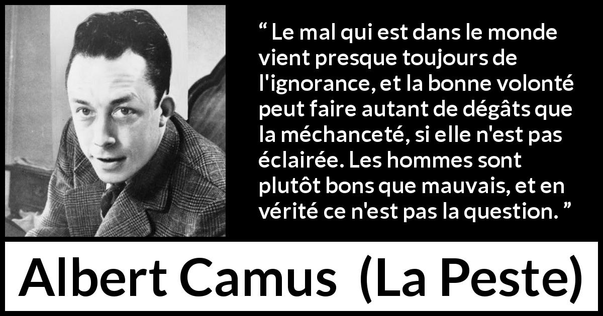 Citation d'Albert Camus sur l'ignorance tirée de La Peste - Le mal qui est dans le monde vient presque toujours de l'ignorance, et la bonne volonté peut faire autant de dégâts que la méchanceté, si elle n'est pas éclairée. Les hommes sont plutôt bons que mauvais, et en vérité ce n'est pas la question.