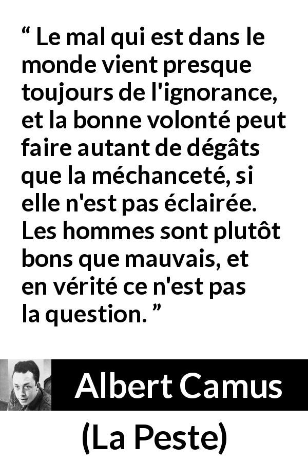 Citation d'Albert Camus sur l'ignorance tirée de La Peste - Le mal qui est dans le monde vient presque toujours de l'ignorance, et la bonne volonté peut faire autant de dégâts que la méchanceté, si elle n'est pas éclairée. Les hommes sont plutôt bons que mauvais, et en vérité ce n'est pas la question.