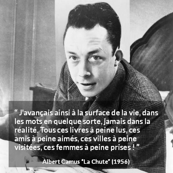 Citation d'Albert Camus sur la réalité tirée de La Chute - J'avançais ainsi à la surface de la vie, dans les mots en quelque sorte, jamais dans la réalité. Tous ces livres à peine lus, ces amis à peine aimés, ces villes à peine visitées, ces femmes à peine prises !
