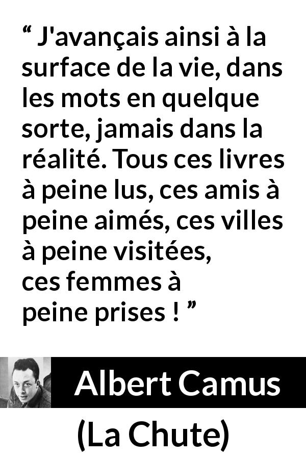 Citation d'Albert Camus sur la réalité tirée de La Chute - J'avançais ainsi à la surface de la vie, dans les mots en quelque sorte, jamais dans la réalité. Tous ces livres à peine lus, ces amis à peine aimés, ces villes à peine visitées, ces femmes à peine prises !