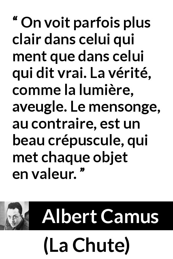 Citation d'Albert Camus sur la vérité tirée de La Chute - On voit parfois plus clair dans celui qui ment que dans celui qui dit vrai. La vérité, comme la lumière, aveugle. Le mensonge, au contraire, est un beau crépuscule, qui met chaque objet en valeur.