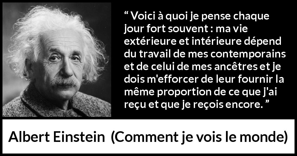 Citation d'Albert Einstein sur la contribution tirée de Comment je vois le monde - Voici à quoi je pense chaque jour fort souvent : ma vie extérieure et intérieure dépend du travail de mes contemporains et de celui de mes ancêtres et je dois m'efforcer de leur fournir la même proportion de ce que j'ai reçu et que je reçois encore.