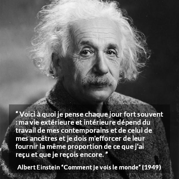 Citation d'Albert Einstein sur la contribution tirée de Comment je vois le monde - Voici à quoi je pense chaque jour fort souvent : ma vie extérieure et intérieure dépend du travail de mes contemporains et de celui de mes ancêtres et je dois m'efforcer de leur fournir la même proportion de ce que j'ai reçu et que je reçois encore.