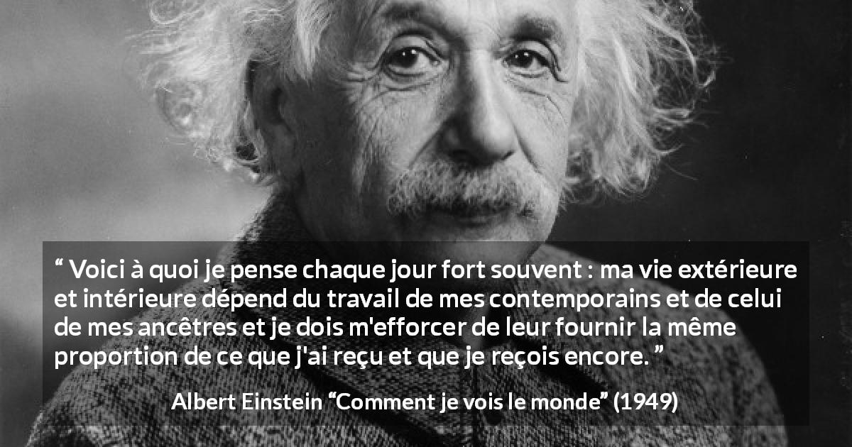 Citation d'Albert Einstein sur la contribution tirée de Comment je vois le monde - Voici à quoi je pense chaque jour fort souvent : ma vie extérieure et intérieure dépend du travail de mes contemporains et de celui de mes ancêtres et je dois m'efforcer de leur fournir la même proportion de ce que j'ai reçu et que je reçois encore.