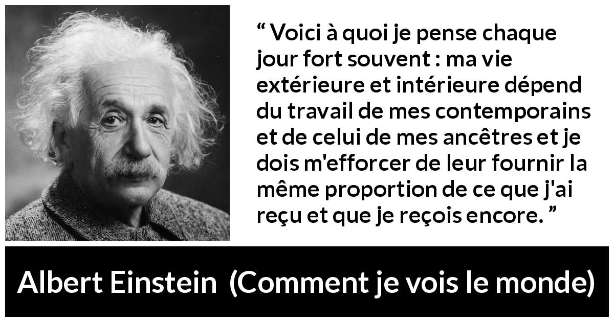 Citation d'Albert Einstein sur la contribution tirée de Comment je vois le monde - Voici à quoi je pense chaque jour fort souvent : ma vie extérieure et intérieure dépend du travail de mes contemporains et de celui de mes ancêtres et je dois m'efforcer de leur fournir la même proportion de ce que j'ai reçu et que je reçois encore.