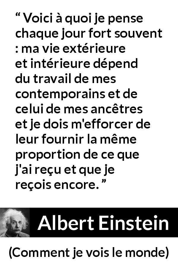 Citation d'Albert Einstein sur la contribution tirée de Comment je vois le monde - Voici à quoi je pense chaque jour fort souvent : ma vie extérieure et intérieure dépend du travail de mes contemporains et de celui de mes ancêtres et je dois m'efforcer de leur fournir la même proportion de ce que j'ai reçu et que je reçois encore.