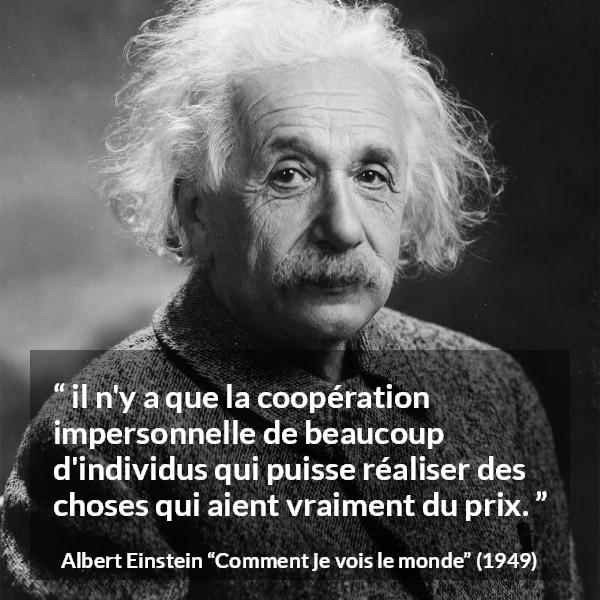 Citation d'Albert Einstein sur la coopération tirée de Comment je vois le monde - il n'y a que la coopération impersonnelle de beaucoup d'individus qui puisse réaliser des choses qui aient vraiment du prix.