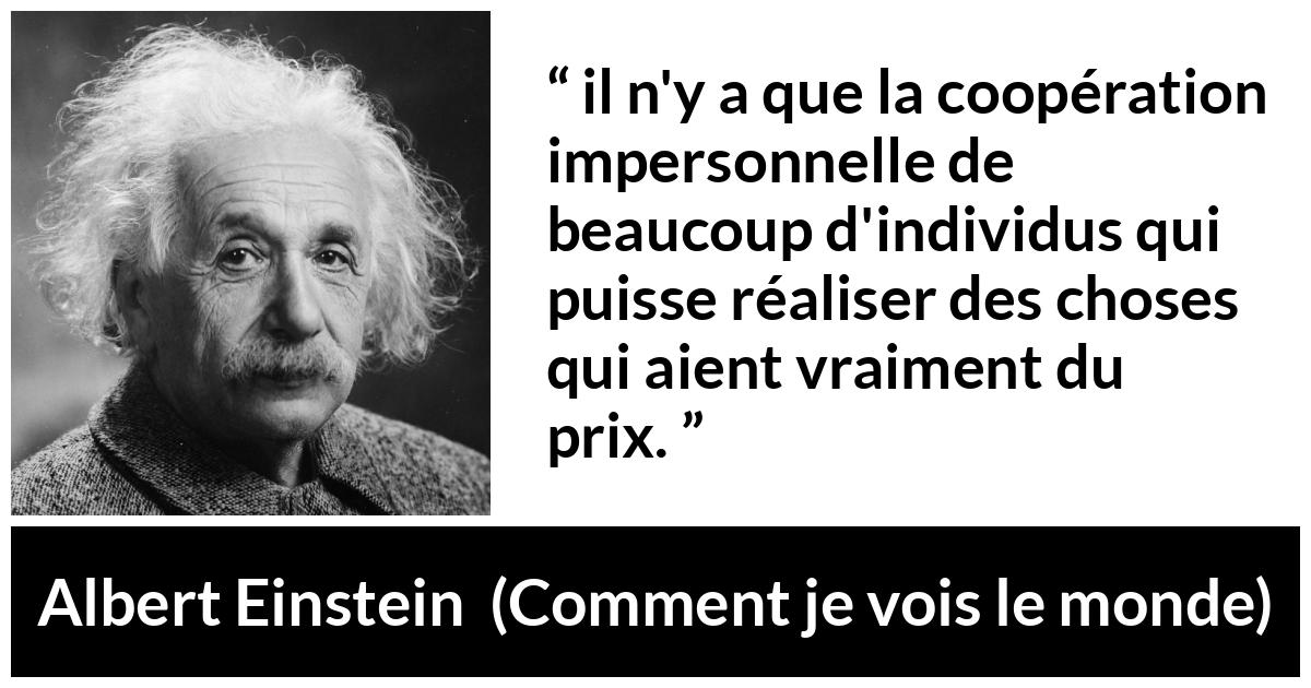 Citation d'Albert Einstein sur la coopération tirée de Comment je vois le monde - il n'y a que la coopération impersonnelle de beaucoup d'individus qui puisse réaliser des choses qui aient vraiment du prix.