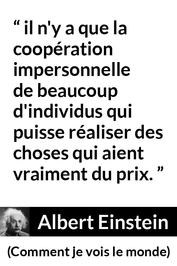 Citation d'Albert Einstein sur la coopération tirée de Comment je vois le monde - il n'y a que la coopération impersonnelle de beaucoup d'individus qui puisse réaliser des choses qui aient vraiment du prix.