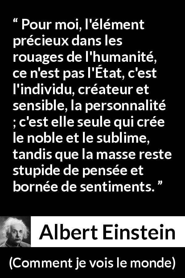 Citation d'Albert Einstein sur l'individualité tirée de Comment je vois le monde - Pour moi, l'élément précieux dans les rouages de l'humanité, ce n'est pas l'État, c'est l'individu, créateur et sensible, la personnalité ; c'est elle seule qui crée le noble et le sublime, tandis que la masse reste stupide de pensée et bornée de sentiments.