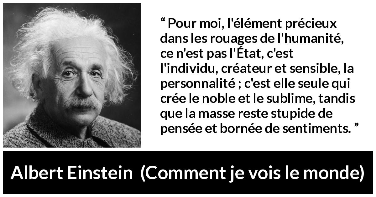 Citation d'Albert Einstein sur l'individualité tirée de Comment je vois le monde - Pour moi, l'élément précieux dans les rouages de l'humanité, ce n'est pas l'État, c'est l'individu, créateur et sensible, la personnalité ; c'est elle seule qui crée le noble et le sublime, tandis que la masse reste stupide de pensée et bornée de sentiments.