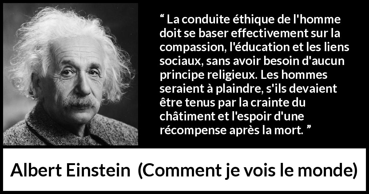 Citation d'Albert Einstein sur la religion tirée de Comment je vois le monde - La conduite éthique de l'homme doit se baser effectivement sur la compassion, l'éducation et les liens sociaux, sans avoir besoin d'aucun principe religieux. Les hommes seraient à plaindre, s'ils devaient être tenus par la crainte du châtiment et l'espoir d'une récompense après la mort.