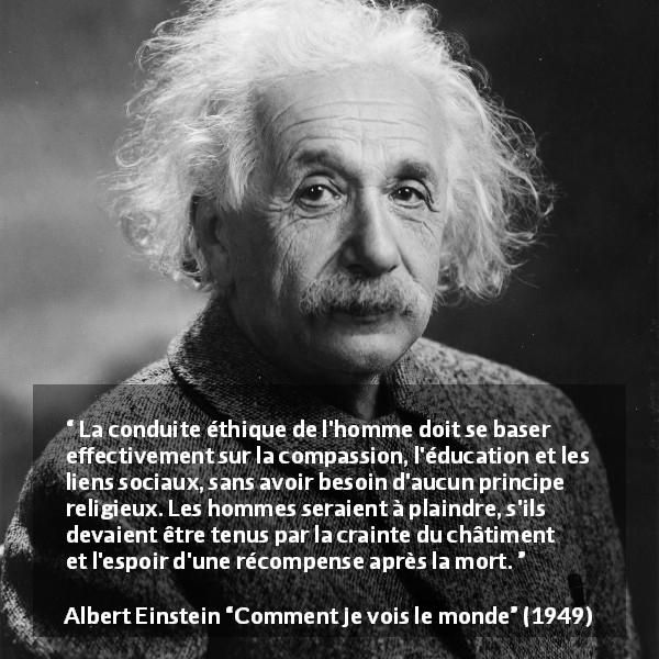 Citation d'Albert Einstein sur la religion tirée de Comment je vois le monde - La conduite éthique de l'homme doit se baser effectivement sur la compassion, l'éducation et les liens sociaux, sans avoir besoin d'aucun principe religieux. Les hommes seraient à plaindre, s'ils devaient être tenus par la crainte du châtiment et l'espoir d'une récompense après la mort.