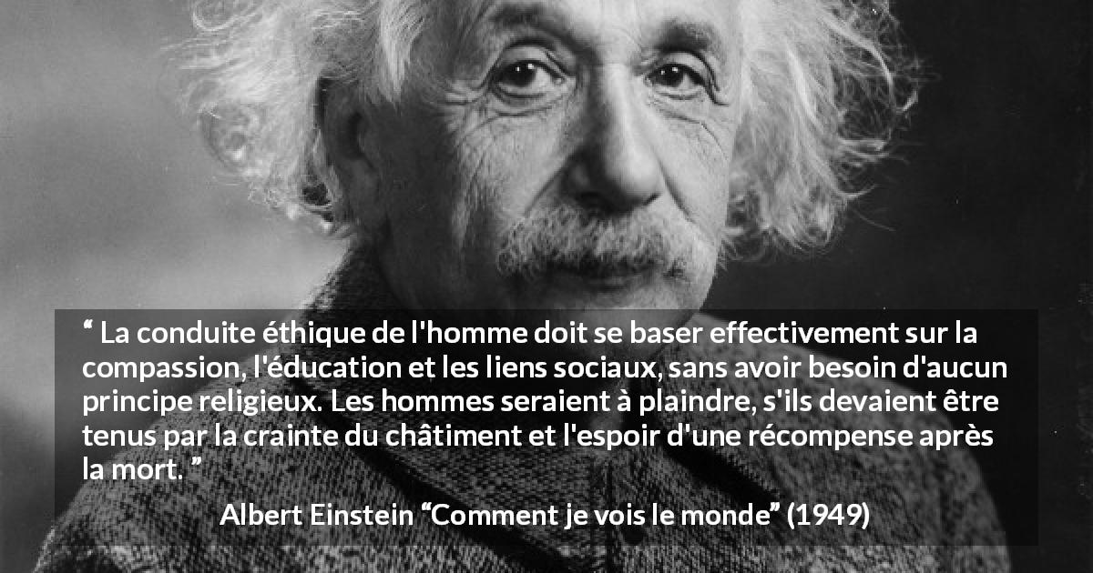 Citation d'Albert Einstein sur la religion tirée de Comment je vois le monde - La conduite éthique de l'homme doit se baser effectivement sur la compassion, l'éducation et les liens sociaux, sans avoir besoin d'aucun principe religieux. Les hommes seraient à plaindre, s'ils devaient être tenus par la crainte du châtiment et l'espoir d'une récompense après la mort.