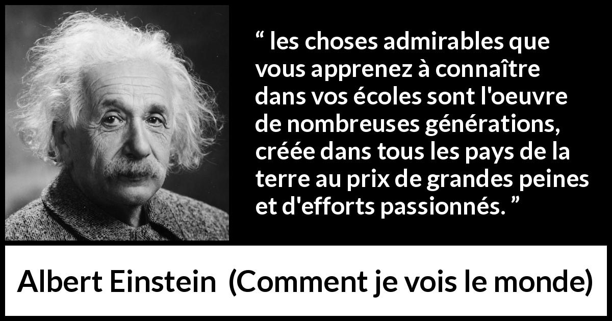 Citation d'Albert Einstein sur le savoir tirée de Comment je vois le monde - les choses admirables que vous apprenez à connaître dans vos écoles sont l'oeuvre de nombreuses générations, créée dans tous les pays de la terre au prix de grandes peines et d'efforts passionnés.