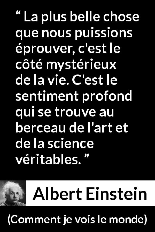 Citation d'Albert Einstein sur la science tirée de Comment je vois le monde - La plus belle chose que nous puissions éprouver, c'est le côté mystérieux de la vie. C'est le sentiment profond qui se trouve au berceau de l'art et de la science véritables.