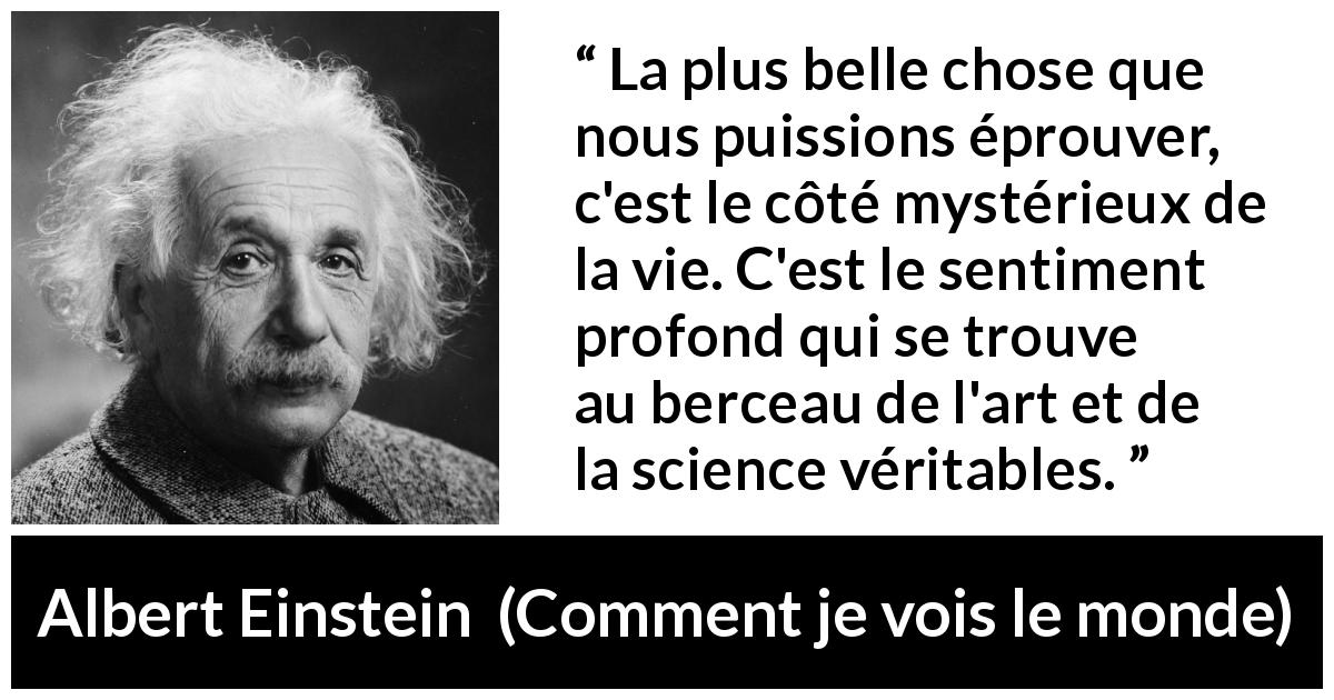 Citation d'Albert Einstein sur la science tirée de Comment je vois le monde - La plus belle chose que nous puissions éprouver, c'est le côté mystérieux de la vie. C'est le sentiment profond qui se trouve au berceau de l'art et de la science véritables.