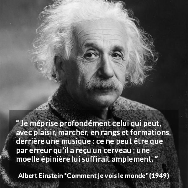 Citation d'Albert Einstein sur la stupidité tirée de Comment je vois le monde - Je méprise profondément celui qui peut, avec plaisir, marcher, en rangs et formations, derrière une musique : ce ne peut être que par erreur qu'il a reçu un cerveau ; une moelle épinière lui suffirait amplement.