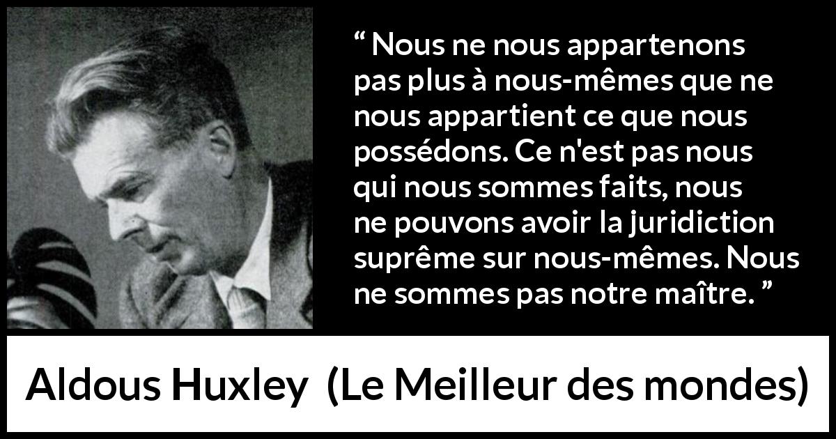 Citation d'Aldous Huxley sur la possession tirée du Meilleur des mondes - Nous ne nous appartenons pas plus à nous-mêmes que ne nous appartient ce que nous possédons. Ce n'est pas nous qui nous sommes faits, nous ne pouvons avoir la juridiction suprême sur nous-mêmes. Nous ne sommes pas notre maître.