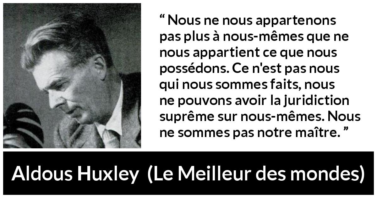 Citation d'Aldous Huxley sur la possession tirée du Meilleur des mondes - Nous ne nous appartenons pas plus à nous-mêmes que ne nous appartient ce que nous possédons. Ce n'est pas nous qui nous sommes faits, nous ne pouvons avoir la juridiction suprême sur nous-mêmes. Nous ne sommes pas notre maître.