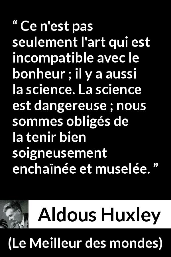 Citation d'Aldous Huxley sur la science tirée du Meilleur des mondes - Ce n'est pas seulement l'art qui est incompatible avec le bonheur ; il y a aussi la science. La science est dangereuse ; nous sommes obligés de la tenir bien soigneusement enchaînée et muselée.