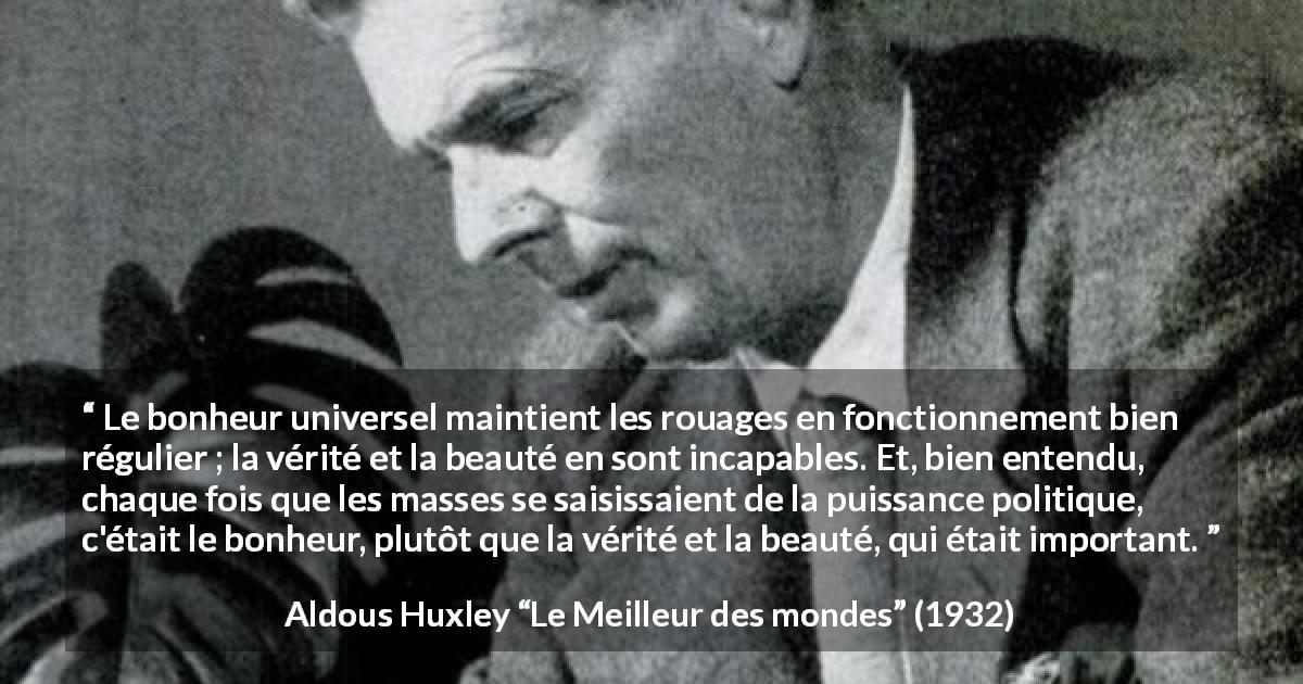 Citation d'Aldous Huxley sur la vérité tirée du Meilleur des mondes - Le bonheur universel maintient les rouages en fonctionnement bien régulier ; la vérité et la beauté en sont incapables. Et, bien entendu, chaque fois que les masses se saisissaient de la puissance politique, c'était le bonheur, plutôt que la vérité et la beauté, qui était important.